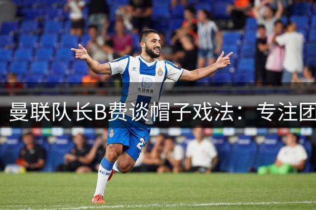 曼联队长B费谈帽子戏法：专注团队胜利胜于个人荣誉