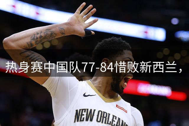 热身赛中国队77-84惜败新西兰，内线数据全面落后