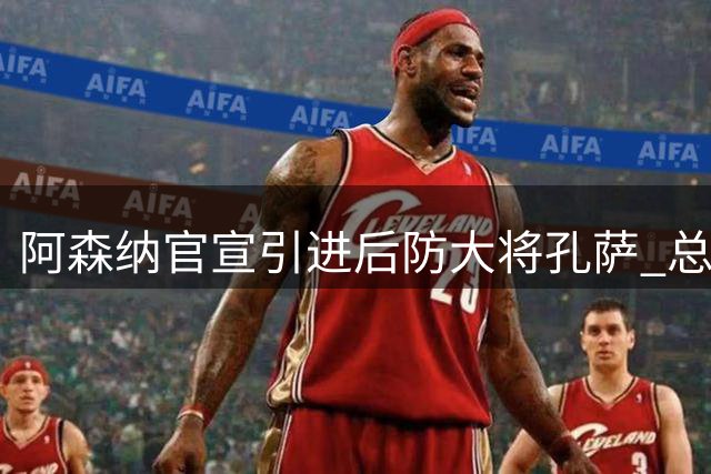 阿森纳官宣引进后防大将孔萨 总价或达5500万英镑